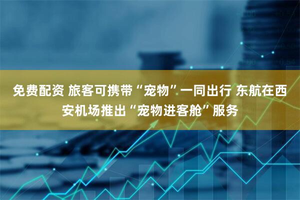 免费配资 旅客可携带“宠物”一同出行 东航在西安机场推出“宠物进客舱”服务