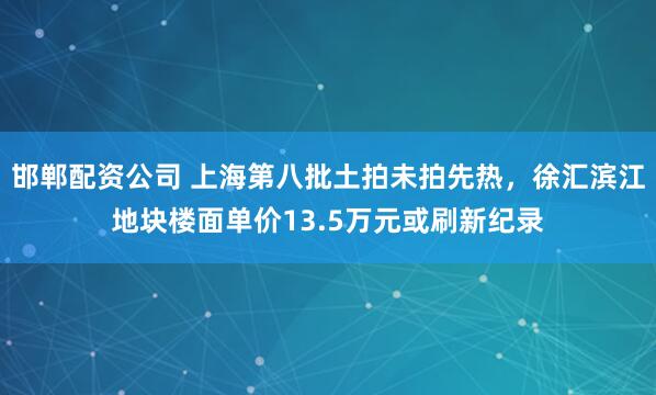 邯郸配资公司 上海第八批土拍未拍先热，徐汇滨江地块楼面单价13.5万元或刷新纪录