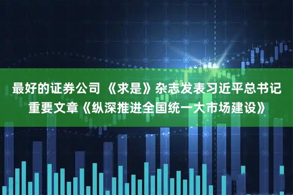 最好的证券公司 《求是》杂志发表习近平总书记重要文章《纵深推进全国统一大市场建设》