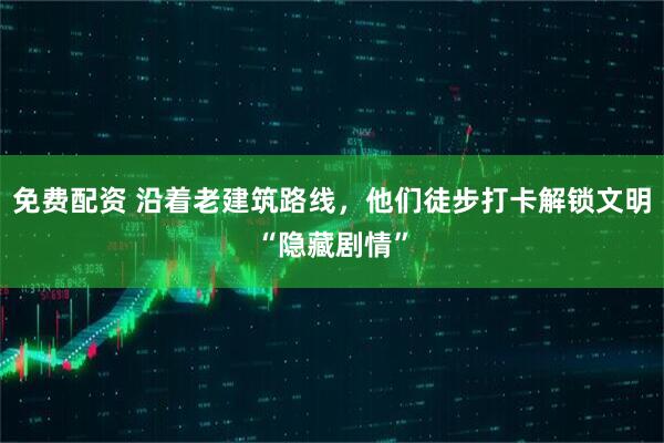 免费配资 沿着老建筑路线，他们徒步打卡解锁文明“隐藏剧情”