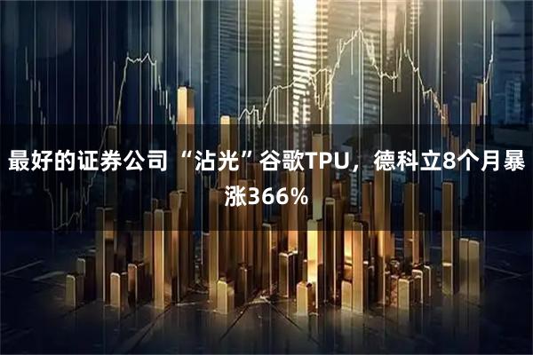 最好的证券公司 “沾光”谷歌TPU，德科立8个月暴涨366%