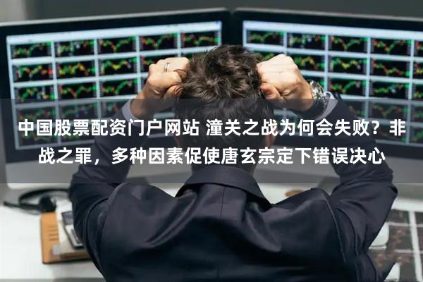 中国股票配资门户网站 潼关之战为何会失败？非战之罪，多种因素促使唐玄宗定下错误决心