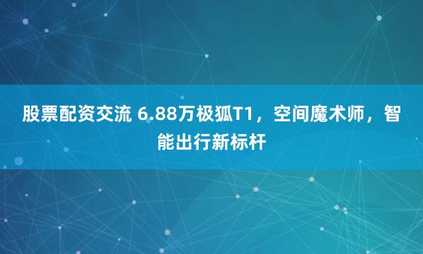 股票配资交流 6.88万极狐T1，空间魔术师，智能出行新标杆