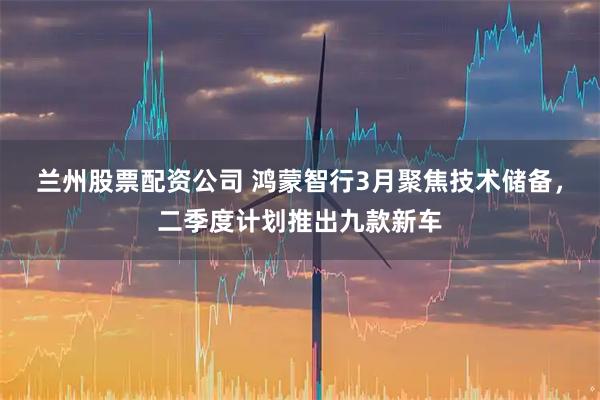 兰州股票配资公司 鸿蒙智行3月聚焦技术储备，二季度计划推出九款新车